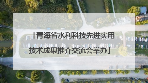 青海省水利科技先进实用技术成果推介交流会举办