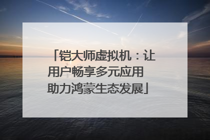 铠大师虚拟机：让用户畅享多元应用 助力鸿蒙生态发展