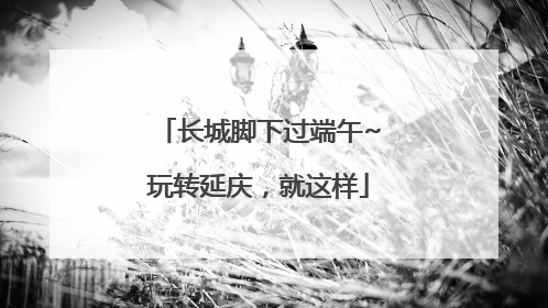 长城脚下过端午~玩转延庆，就这样