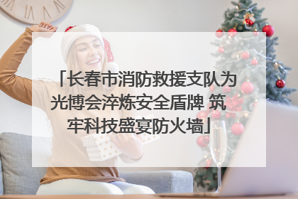 长春市消防救援支队为光博会淬炼安全盾牌 筑牢科技盛宴防火墙