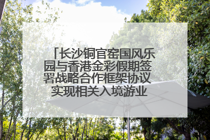 长沙铜官窑国风乐园与香港金彩假期签署战略合作框架协议 实现相关入境游业务增收超亿元