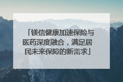 镁信健康加速保险与医药深度融合，满足居民未来保障的新需求