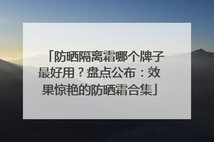 防晒隔离霜哪个牌子最好用？盘点公布：效果惊艳的防晒霜合集