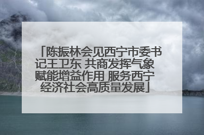 陈振林会见西宁市委书记王卫东 共商发挥气象赋能增益作用 服务西宁经济社会高质量发展