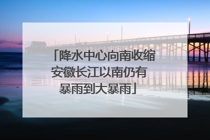 降水中心向南收缩 安徽长江以南仍有暴雨到大暴雨
