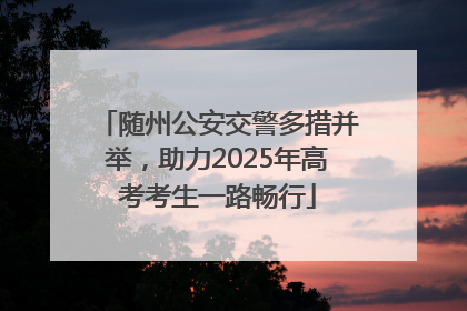 随州公安交警多措并举，助力2025年高考考生一路畅行