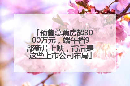 预售总票房超3000万元，端午档9部新片上映，背后是这些上市公司布局