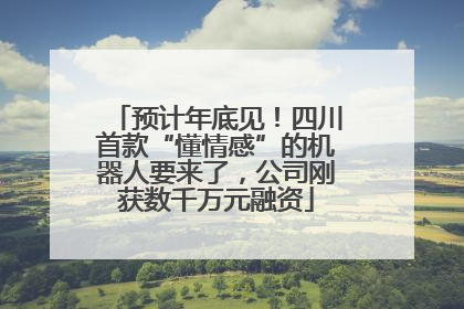 预计年底见！四川首款“懂情感”的机器人要来了，公司刚获数千万元融资