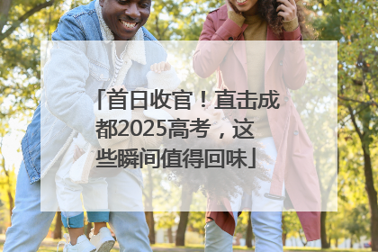 首日收官！直击成都2025高考，这些瞬间值得回味