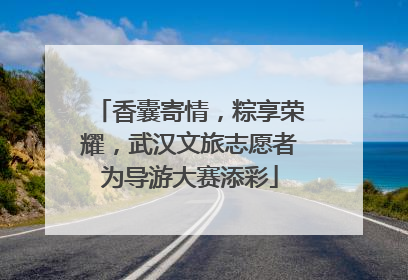 香囊寄情，粽享荣耀，武汉文旅志愿者为导游大赛添彩