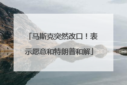 马斯克突然改口！表示愿意和特朗普和解