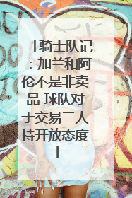 骑士队记：加兰和阿伦不是非卖品 球队对于交易二人持开放态度
