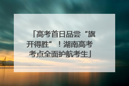 高考首日品尝“旗开得胜”！湖南高考考点全面护航考生