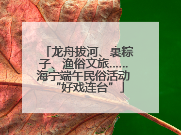 龙舟拔河、裹粽子、渔俗文旅……海宁端午民俗活动“好戏连台”
