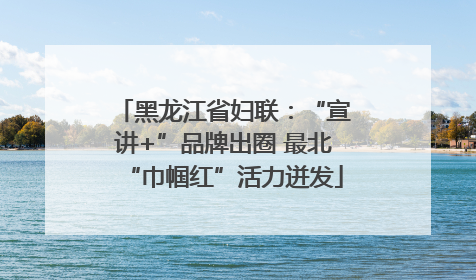 黑龙江省妇联：“宣讲+”品牌出圈 最北“巾帼红”活力迸发