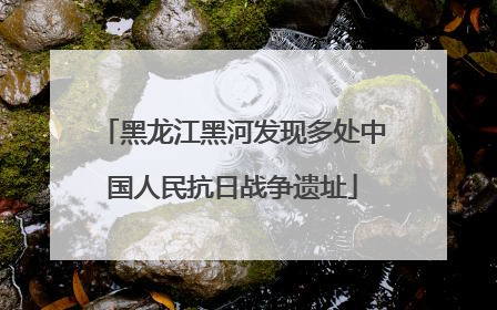 黑龙江黑河发现多处中国人民抗日战争遗址