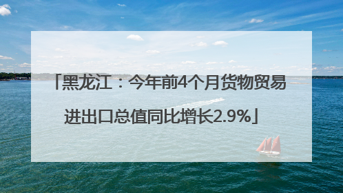 黑龙江：今年前4个月货物贸易进出口总值同比增长2.9%
