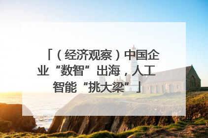 （经济观察）中国企业“数智”出海，人工智能“挑大梁”