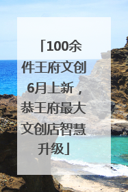 100余件王府文创6月上新，恭王府最大文创店智慧升级