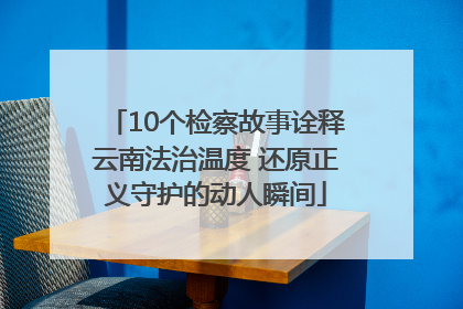 10个检察故事诠释云南法治温度 还原正义守护的动人瞬间