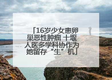 16岁少女患卵巢恶性肿瘤 十堰人医多学科协作为她留存“生”机