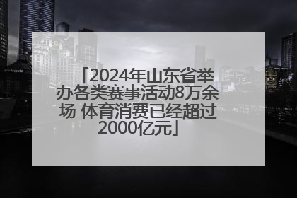 2024年山东省举办各类赛事活动8万余场 体育消费已经超过2000亿元