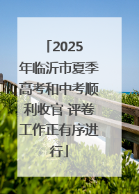 2025 年临沂市夏季高考和中考顺利收官 评卷工作正有序进行
