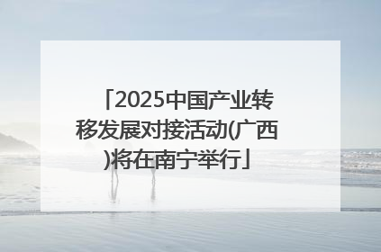 2025中国产业转移发展对接活动(广西)将在南宁举行