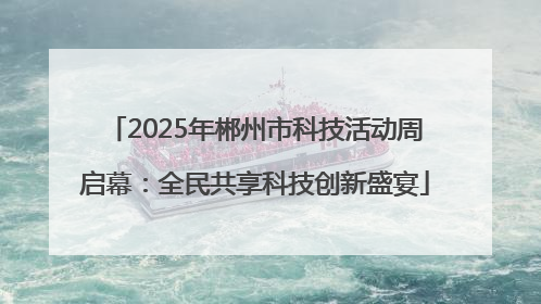 2025年郴州市科技活动周启幕：全民共享科技创新盛宴