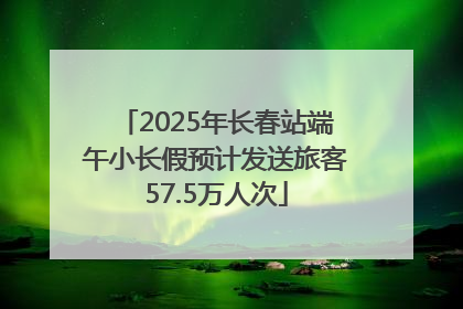 2025年长春站端午小长假预计发送旅客57.5万人次