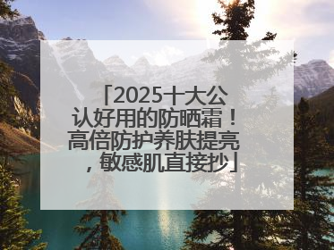 2025十大公认好用的防晒霜！高倍防护养肤提亮，敏感肌直接抄