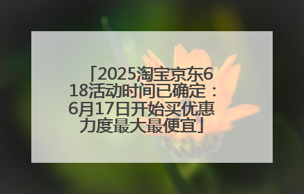 2025淘宝京东618活动时间已确定：6月17日开始买优惠力度最大最便宜