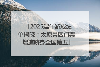 2025端午游成绩单揭晓：太原景区门票增速跻身全国第五