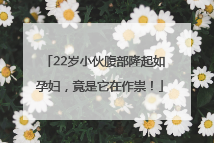 22岁小伙腹部隆起如孕妇，竟是它在作祟！