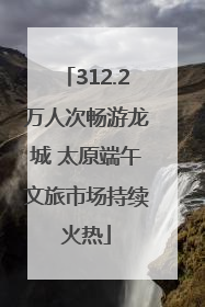 312.2万人次畅游龙城 太原端午文旅市场持续火热