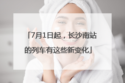 7月1日起，长沙南站的列车有这些新变化