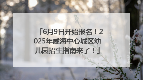 6月9日开始报名！2025年威海中心城区幼儿园招生指南来了！