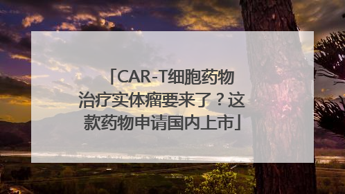 CAR-T细胞药物治疗实体瘤要来了？这款药物申请国内上市