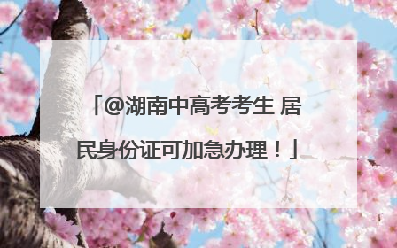 @湖南中高考考生 居民身份证可加急办理！