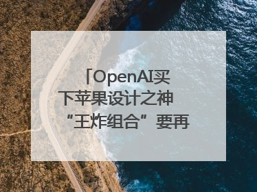 OpenAI买下苹果设计之神 “王炸组合”要再造一个苹果？
